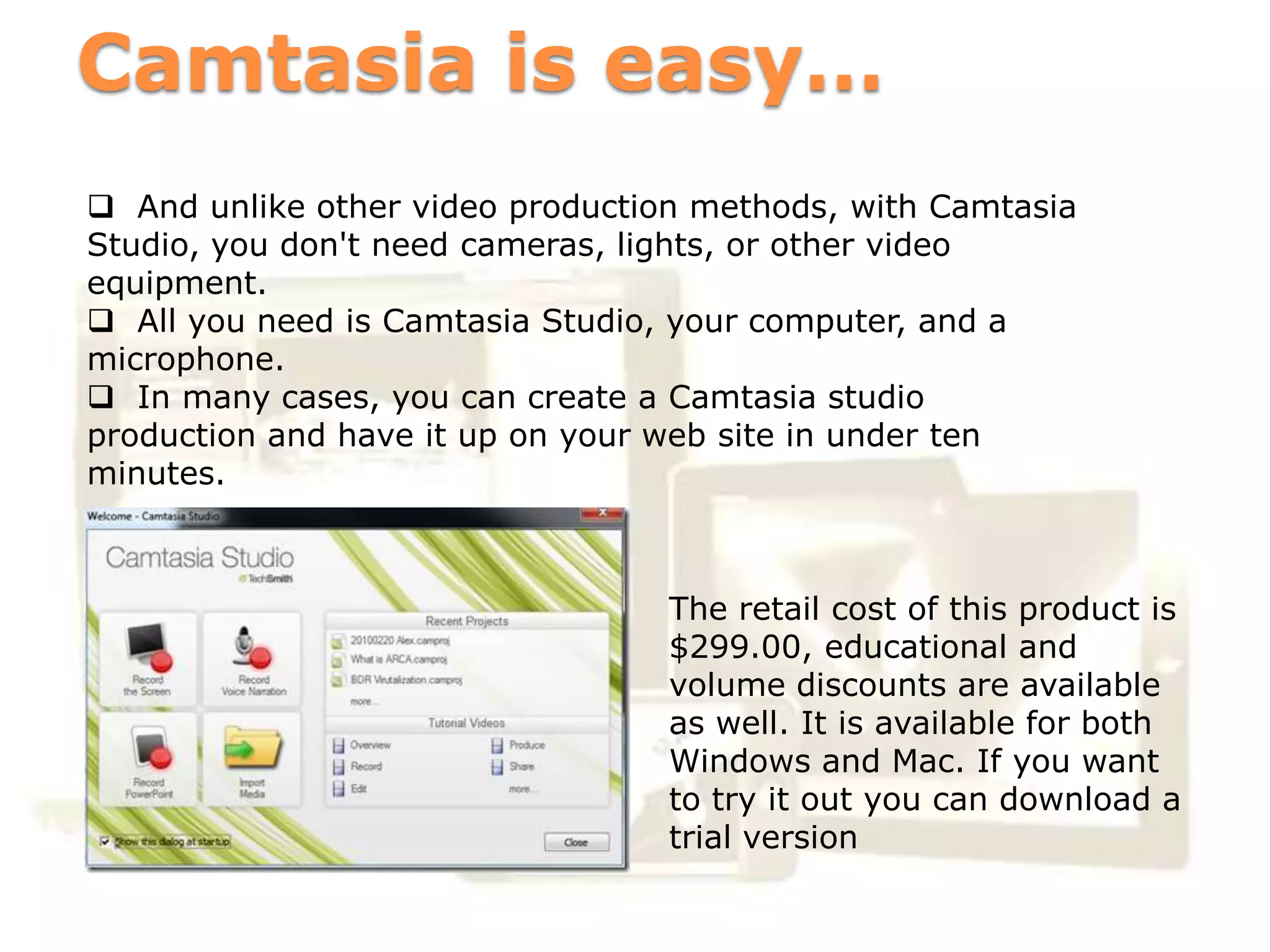 Camtasia is easy…
 And unlike other video production methods, with Camtasia
Studio, you don't need cameras, lights, or other video
equipment.
 All you need is Camtasia Studio, your computer, and a
microphone.
 In many cases, you can create a Camtasia studio
production and have it up on your web site in under ten
minutes.


              Business
                                  The retail cost of this product is
                                  $299.00, educational and
                                  volume discounts are available
       Business                   as well. It is available for both
                                  Windows and Mac. If you want
                                  to try it out you can download a
                                  trial version
 