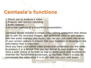 Camtasia’s functions
1.Allows you to produce a video.
2.Produce web camera recording.
3.Audio capture.
4.Onscreen capture of a PowerPoint presentation.

Camtasia Studio includes a simple video editing application that allows
you to edit the recorded images, add additional video or still images,
add new audio overlays and music, you can pan and zoom into areas
of your screen capture to ensure that your audience is focusing on the
information that is important.
Once you have your edited video production completed you are ready
to produce it in a format that you can deliver to your audience. You
have a wide choice of formats as well as some quick post functions to
Internet like TechSmith’s Screencast, or YouTube. Then it is easy to
incorporate the video once it is on the web into your web pages.
 