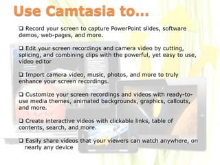 Use Camtasia to…
 Record your screen to capture PowerPoint slides, software
demos, web-pages, and more.

 Edit your screen recordings and camera video by cutting,
splicing, and combining clips with the powerful, yet easy to use,
video editor

 Import camera video, music, photos, and more to truly
enhance your screen recordings.

 Customize your screen recordings and videos with ready-to-
use media themes, animated backgrounds, graphics, callouts,
and more.

 Create interactive videos with clickable links, table of
contents, search, and more.

 Easily share videos that your viewers can watch anywhere, on
 nearly any device
 