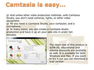 Camtasia is easy…
 And unlike other video production methods, with Camtasia
Studio, you don't need cameras, lights, or other video
equipment.
 All you need is Camtasia Studio, your computer, and a
microphone.
 In many cases, you can create a Camtasia studio
production and have it up on your web site in under ten
minutes.


              Business
                                  The retail cost of this product is
                                  $299.00, educational and
                                  volume discounts are available
       Business                   as well. It is available for both
                                  Windows and Mac. If you want
                                  to try it out you can download a
                                  trial version
 