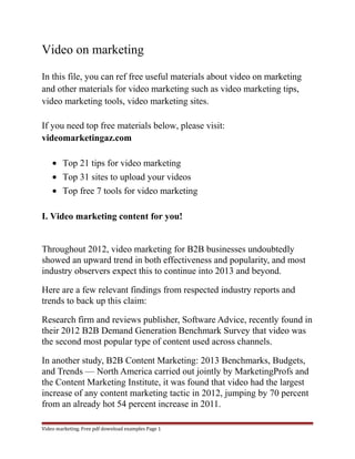 Video on marketing 
In this file, you can ref free useful materials about video on marketing 
and other materials for video marketing such as video marketing tips, 
video marketing tools, video marketing sites. 
If you need top free materials below, please visit: 
videomarketingaz.com 
· Top 21 tips for video marketing 
· Top 31 sites to upload your videos 
· Top free 7 tools for video marketing 
I. Video marketing content for you! 
Throughout 2012, video marketing for B2B businesses undoubtedly 
showed an upward trend in both effectiveness and popularity, and most 
industry observers expect this to continue into 2013 and beyond. 
Here are a few relevant findings from respected industry reports and 
trends to back up this claim: 
Research firm and reviews publisher, Software Advice, recently found in 
their 2012 B2B Demand Generation Benchmark Survey that video was 
the second most popular type of content used across channels. 
In another study, B2B Content Marketing: 2013 Benchmarks, Budgets, 
and Trends — North America carried out jointly by MarketingProfs and 
the Content Marketing Institute, it was found that video had the largest 
increase of any content marketing tactic in 2012, jumping by 70 percent 
from an already hot 54 percent increase in 2011. 
Video marketing. Free pdf download examples Page 1 
 