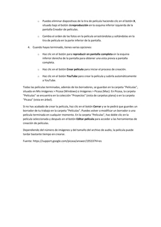 o Puedes eliminar diapositivas de la tira de película haciendo clic en el botón X,
situado bajo el botón dereproducción en la esquina inferior izquierda de la
pantalla Creador de películas.
o Cambia el orden de las fotos en la película arrastrándolas y soltándolas en la
tira de película en la parte inferior de la pantalla.
4. Cuando hayas terminado, tienes varias opciones:
o Haz clic en el botón para reproducir en pantalla completa en la esquina
inferior derecha de la pantalla para obtener una vista previa a pantalla
completa.
o Haz clic en el botón Crear película para iniciar el proceso de creación.
o Haz clic en el botón YouTube para crear la película y subirla automáticamente
a YouTube.
Todas las películas terminadas, además de los borradores, se guardan en la carpeta "Películas",
situada en Mis imágenes > Picasa (Windows) o Imágenes > Picasa (Mac). En Picasa, la carpeta
"Películas" se encuentra en la colección "Proyectos" (vista de carpetas plana) o en la carpeta
"Picasa" (vista en árbol).
Si no has acabado de crear la película, haz clic en el botón Cerrar y se te pedirá que guardes un
borrador de tu trabajo en la carpeta "Películas". Puedes volver a modificar un borrador o una
película terminada en cualquier momento. En la carpeta "Películas", haz doble clic en la
película seleccionada y después en el botón Editar película para acceder a las herramientas de
creación de películas.
Dependiendo del número de imágenes y del tamaño del archivo de audio, la película puede
tardar bastante tiempo en crearse.
Fuente: https://support.google.com/picasa/answer/19533?hl=es
 