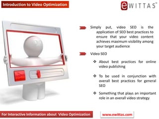 Introduction to Video Optimization  Simply put, video SEO is the application of SEO best practices to ensure that your video content achieves maximum visibility among your target audience Video SEO ,[object Object]