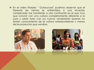  En el video titulado ¨ Outsourced¨ pudimos observar que el 
Gerente de Ventas se enfrentaba a una situación 
complicada; fue transferido a otro continente en el que tuvo 
que convivir con una cultura completamente diferente a la 
suya y sobre todo con sus nuevos vendedores quienes no 
tenían conocimiento de la cultura estadounidense y menos 
de los productos que vendían. 
 