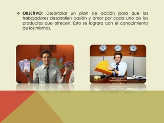  OBJETIVO: Desarrollar un plan de acción para que los 
trabajadores desarrollen pasión y amor por cada uno de los 
productos que ofrecen. Esto se lograra con el conocimiento 
de los mismos. 
 