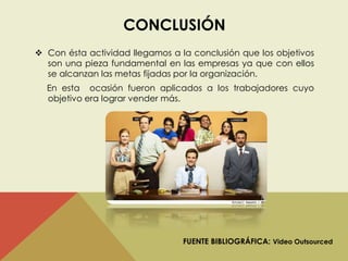 CONCLUSIÓN 
 Con ésta actividad llegamos a la conclusión que los objetivos 
son una pieza fundamental en las empresas ya que con ellos 
se alcanzan las metas fijadas por la organización. 
En esta ocasión fueron aplicados a los trabajadores cuyo 
objetivo era lograr vender más. 
FUENTE BIBLIOGRÁFICA: Video Outsourced 
