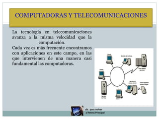 COMPUTADORAS Y TELECOMUNICACIONES
La tecnología en telecomunicaciones
avanza a la misma velocidad que la
computación.
Cada vez es más frecuente encontramos
con aplicaciones en este campo, en las
que intervienen de una manera casi
fundamental las computadoras.
 