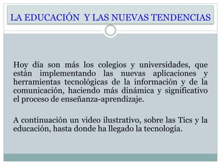 LA EDUCACIÓN Y LAS NUEVAS TENDENCIAS
Hoy día son más los colegios y universidades, que
están implementando las nuevas aplicaciones y
herramientas tecnológicas de la información y de la
comunicación, haciendo más dinámica y significativo
el proceso de enseñanza-aprendizaje.
A continuación un video ilustrativo, sobre las Tics y la
educación, hasta donde ha llegado la tecnología.
 