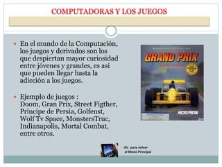 COMPUTADORAS Y LOS JUEGOS
 En el mundo de la Computación,
los juegos y derivados son los
que despiertan mayor curiosidad
entre jóvenes y grandes, es así
que pueden llegar hasta la
adicción a los juegos.
 Ejemplo de juegos :
Doom, Gran Prix, Street Figther,
Príncipe de Persia, Golfenst,
Wolf Tv Space, MonstersTruc,
Indianapolis, Mortal Combat,
entre otros.
 