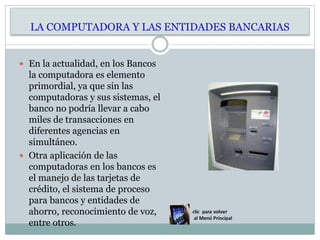 LA COMPUTADORA Y LAS ENTIDADES BANCARIAS
 En la actualidad, en los Bancos
la computadora es elemento
primordial, ya que sin las
computadoras y sus sistemas, el
banco no podría llevar a cabo
miles de transacciones en
diferentes agencias en
simultáneo.
 Otra aplicación de las
computadoras en los bancos es
el manejo de las tarjetas de
crédito, el sistema de proceso
para bancos y entidades de
ahorro, reconocimiento de voz,
entre otros.
 
