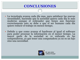 CONCLUSIONES
 La tecnología avanza cada día mas, para satisfacer las nuevas
necesidades, haciendo que la sociedad quiera cada día lo más
moderno aunque el ordenador que tienes aun funcione
correctamente esto se debe a que el ser humano cada día
quiere reducir el trabajo en menos tiempo.
 Debido a que como avanza el hardware al igual el software
para poder procesar la información en el menor tiempo. La
mayor parte de la sociedad se ve enfocada en las
computadoras, ya que tener una computadora ya no es un lujo
sino una necesidad.
 