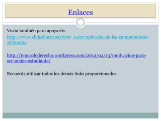 Enlaces
Visita también para apoyarte:
http://www.slideshare.net/river_0427/aplicacin-de-las-computadoras-
16769092
http://temasdederecho.wordpress.com/2012/04/13/motivacion-para-
ser-mejor-estudiante/
Recuerda utilizar todos los demás links proporcionados.
 