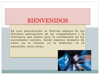 En esta presentación se ilustran algunas de las
distintas aplicaciones de las computadoras y la
relevancia que tienen para la satisfacción de las
necesidades sociales, dando algunos ejemplos de
estas; en la ciencia, en la medicina, en la
educación, entre otras.
BIENVENIDOS
 