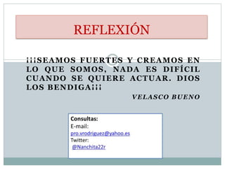 ¡¡¡SEAMOS FUERTES Y CREAMOS EN
LO QUE SOMOS, NADA ES DIFÍCIL
CUANDO SE QUIERE ACTUAR. DIOS
LOS BENDIGA¡¡¡
VELASCO BUENO
REFLEXIÓN
 