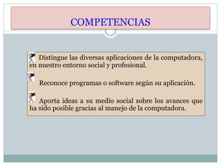 COMPETENCIAS
Distingue las diversas aplicaciones de la computadora,
en nuestro entorno social y profesional.
Reconoce programas o software según su aplicación.
Aporta ideas a su medio social sobre los avances que
ha sido posible gracias al manejo de la computadora.
 