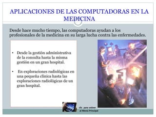 APLICACIONES DE LAS COMPUTADORAS EN LA
MEDICINA
Desde hace mucho tiempo, las computadoras ayudan a los
profesionales de la medicina en su larga lucha contra las enfermedades.
• Desde la gestión administrativa
de la consulta hasta la misma
gestión en un gran hospital.
• En exploraciones radiológicas en
una pequeña clínica hasta las
exploraciones radiológicas de un
gran hospital.
 