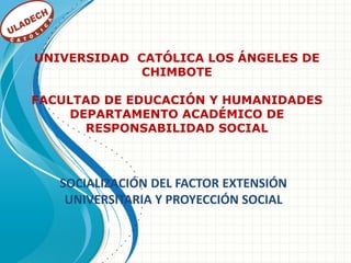 UNIVERSIDAD CATÓLICA LOS ÁNGELES DE
             CHIMBOTE

FACULTAD DE EDUCACIÓN Y HUMANIDADES
     DEPARTAMENTO ACADÉMICO DE
       RESPONSABILIDAD SOCIAL



   SOCIALIZACIÓN DEL FACTOR EXTENSIÓN
    UNIVERSITARIA Y PROYECCIÓN SOCIAL
 