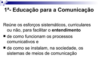 1ª- Educação para a Comunicação   Reúne os esforços sistemáticos, curriculares ou não, para facilitar o  entendimento  de como funcionam os processos comunicativos e  de como se instalam, na sociedade, os sistemas de meios de comunicação  