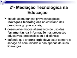 2ª- Mediação Tecnológica na Educação   estuda as mudanças provocadas pelas  inovações tecnológicas  no cotidiano das pessoas e grupos sociais; desenvolve modos alternativos de uso das  ferramentas da informação  nos processos educativos, presenciais ou a distância; defende que a  tecnologia  deve estar sempre a serviço da comunidade e não apenas de suas lideranças.  
