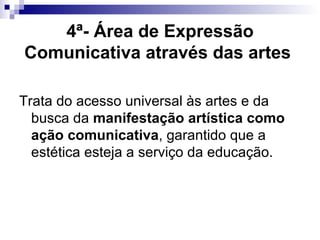 4ª- Área de Expressão Comunicativa através das artes   Trata do acesso universal às artes e da busca da  manifestação artística como ação comunicativa , garantido que a  estética esteja a serviço da educação.  