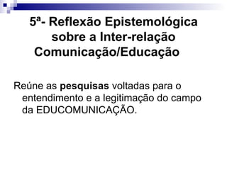5ª- Reflexão Epistemológica sobre a Inter-relação Comunicação/Educação   Reúne as  pesquisas  voltadas para o entendimento e a legitimação do campo da EDUCOMUNICAÇÃO.  