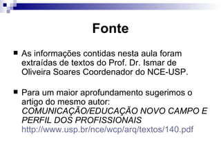 Fonte As informações contidas nesta aula foram extraídas de textos do Prof. Dr. Ismar de Oliveira Soares Coordenador do NCE-USP.  Para um maior aprofundamento sugerimos o artigo do mesmo autor:  COMUNICAÇÃO/EDUCAÇÃO NOVO CAMPO E PERFIL DOS PROFISSIONAIS   http://www.usp.br/nce/wcp/arq/textos/140.pdf   