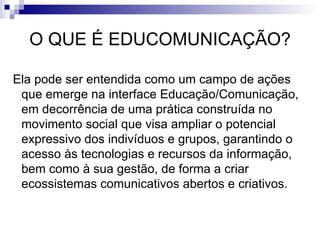 O QUE É EDUCOMUNICAÇÃO?   Ela pode ser entendida como um campo de ações que emerge na interface Educação/Comunicação, em decorrência de uma prática construída no movimento social que visa ampliar o potencial expressivo dos indivíduos e grupos, garantindo o acesso às tecnologias e recursos da informação, bem como à sua gestão, de forma a criar ecossistemas comunicativos abertos e criativos. 