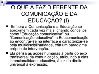 O QUE A FAZ DIFERENTE DA COMUNICAÇÃO E DA EDUCAÇÃO? (I)    Embora a Comunicação e a Educação se aproximem cada vez mais, criando conceitos como "Educação comunicativa" ou "Comunicação educativa”, a Educomunicação, ao encontrar-se na interface e caracterizar-se pela multidisciplinaridade, cria um paradigma próprio de intervenção.  Ela pensa as ações humanas a partir do eixo transversal da comunicação, atribuindo a elas intencionalidade educativa, à luz do direito universal à expressão.  