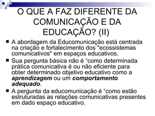 A abordagem da Educomunicação está centrada na criação e fortalecimento dos "ecossistemas comunicativos" em espaços educativos.  Sua pergunta básica não é “como determinada prática comunicativa é ou não eficiente para obter determinado objetivo educativo como a  aprendizagem  ou um  comportamento adequado .  A pergunta da educomunicação é “como estão estruturadas as relações comunicativas presentes em dado espaço educativo.  O QUE A FAZ DIFERENTE DA COMUNICAÇÃO E DA EDUCAÇÃO? (II)  