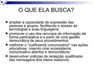 O QUE ELA BUSCA?  ampliar a capacidade de expressão das pessoas e grupos, facilitando o acesso às tecnologias e suas linguagens;  promover o uso dos recursos da informação de forma participativa e a partir de uma gestão democrática de seus procedimentos;  melhorar o "coeficiente comunicativo" nas ações educativas, visando criar ecossistema comunicativo abertos e democráticos;  desenvolver práticas de recepção qualificada das mensagens dos meios massivos.  