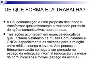 DE QUE FORMA ELA TRABALHA?  A Educomunicação é uma proposta destinada a transformar qualitativamente a realidade por meio de ações comunicativas coordenadas. Tais ações acontecem em espaços educativos que  incluem o trabalho de muitas Comunidades e ONGs, especialmente as voltadas para a relação entre mídia, criança e jovens. Aos poucos a Educomunicação começa a ser pensada no espaço da educação informal (educação via meios de comunicação) e formal (espaço da escola).  