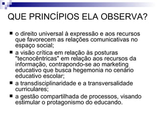 QUE PRINCÍPIOS ELA OBSERVA? o direito universal à expressão e aos recursos que favorecem as relações comunicativas no espaço social;  a visão crítica em relação às posturas "tecnocêntricas" em relação aos recursos da informação, contrapondo-se ao marketing educativo que busca hegemonia no cenário educativo escolar;   a transdisciplinaridade e a transversalidade curriculares;  a gestão compartilhada de processos, visando estimular o protagonismo do educando.  
