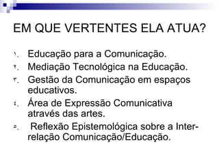 EM QUE VERTENTES ELA ATUA?  Educação para a Comunicação. Mediação Tecnológica na Educação. Gestão da Comunicação em espaços educativos.  Área de Expressão Comunicativa através das artes. Reflexão Epistemológica sobre a Inter-relação Comunicação/Educação.  