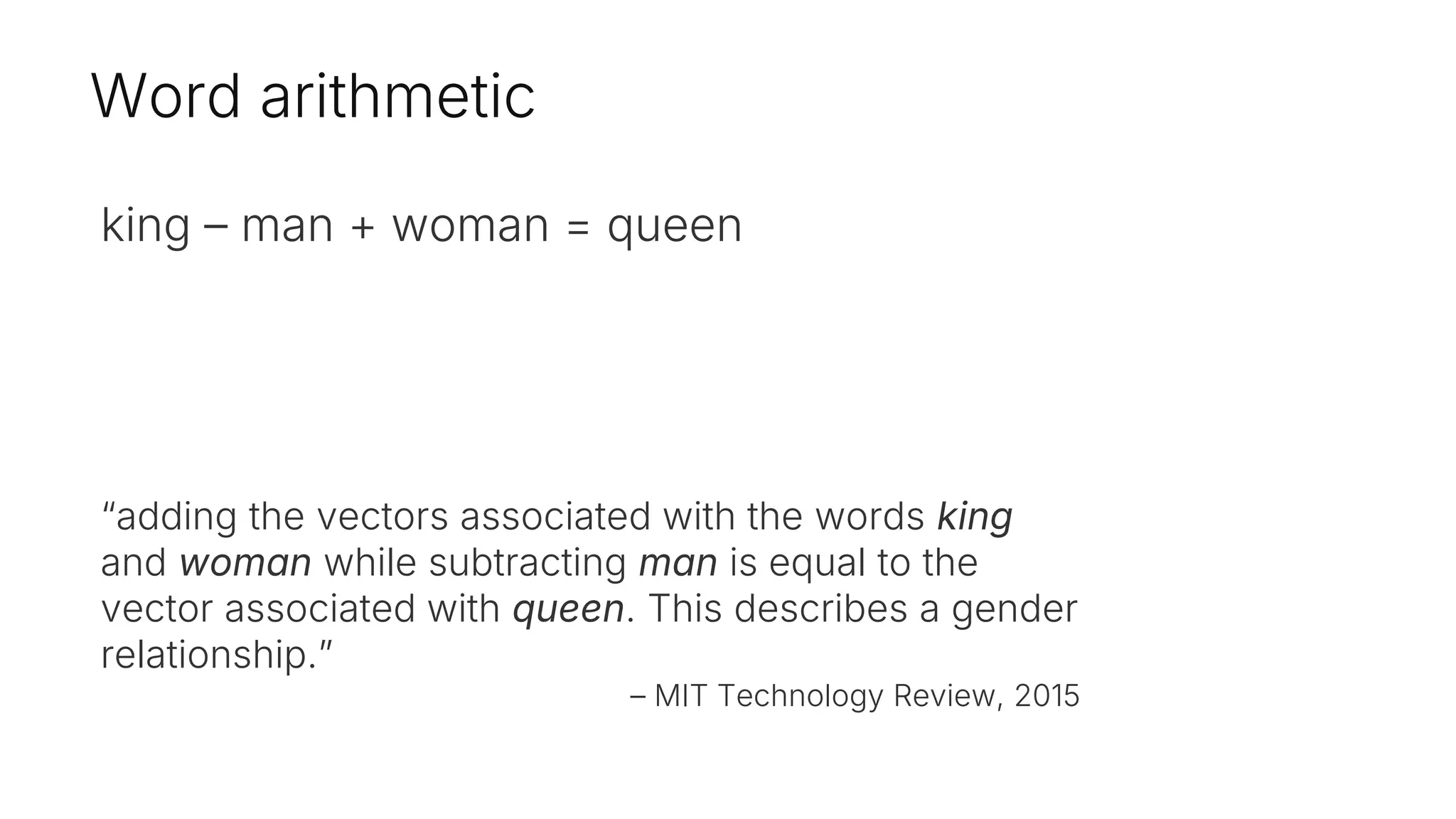 Word arithmetic
king – man + woman = queen
“adding the vectors associated with the words king
and woman while subtracting man is equal to the
vector associated with queen. This describes a gender
relationship.”
– MIT Technology Review, 2015
 