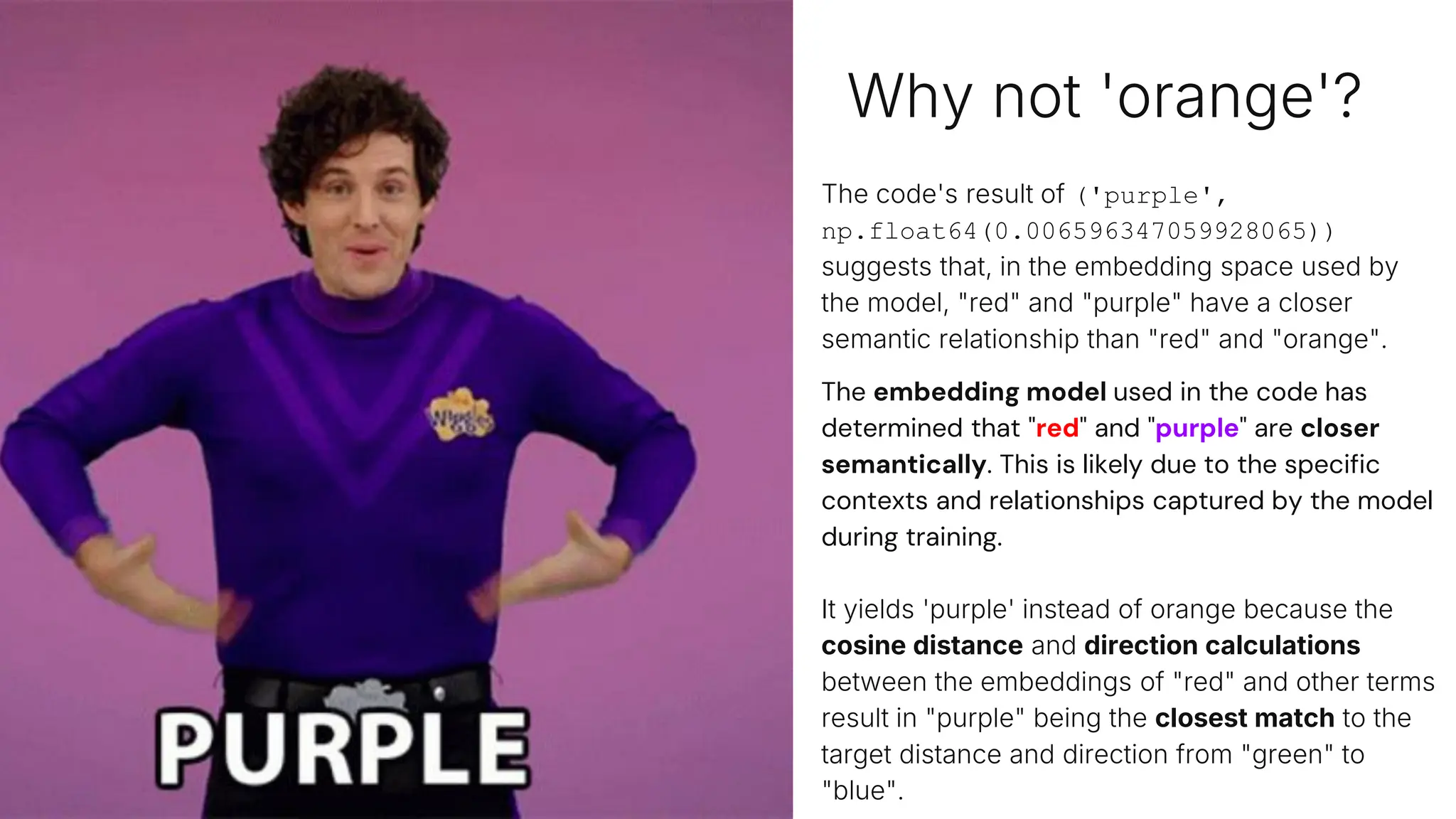 Why not 'orange'?
The code's result of ('purple',
np.float64(0.006596347059928065))
suggests that, in the embedding space used by
the model, "red" and "purple" have a closer
semantic relationship than "red" and "orange".
The embedding model used in the code has
determined that "red" and "purple" are closer
semantically. This is likely due to the specific
contexts and relationships captured by the model
during training.
It yields 'purple' instead of orange because the
cosine distance and direction calculations
between the embeddings of "red" and other terms
result in "purple" being the closest match to the
target distance and direction from "green" to
"blue".
# Find a term that has the same distance and direction blue
has from green, but starting from blue
target_distance = distance_green_blue
target_direction = direction_green_blue
# Define a list of terms to compare
terms = ["red", "orange", "yellow", "green", "blue",
"purple", "pink", "black", "white", "gray"]
# Get the embedding for each term
term_embeddings = {term: get_embedding(term) for term in
terms}
# Find the term with the closest distance and same direction
to the target distance and direction
closest_term = None
closest_distance = float('inf')
start_term = "red"
start_embedding = get_embedding(start_term)
for term, embedding in term_embeddings.items():
if term == start_term:
continue
distance, direction =
cosine_distance_and_direction(start_embedding, embedding)
if direction == target_direction and abs(distance -
target_distance) < closest_distance:
closest_distance = abs(distance - target_distance)
closest_term = term
closest_term, closest_distance
 