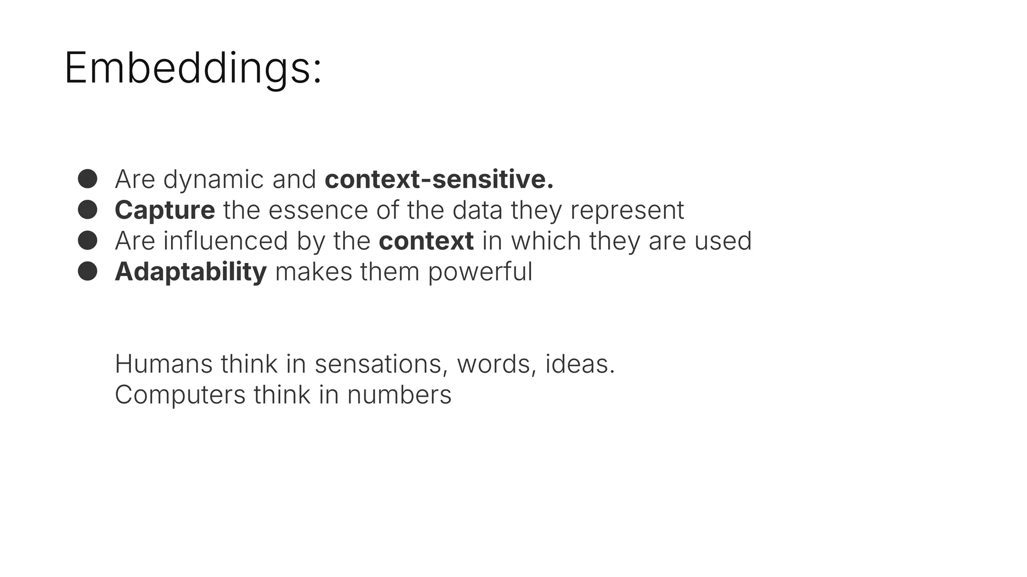 Embeddings:
● Are dynamic and context-sensitive.
● Capture the essence of the data they represent
● Are influenced by the context in which they are used
● Adaptability makes them powerful
Humans think in sensations, words, ideas.
Computers think in numbers
 