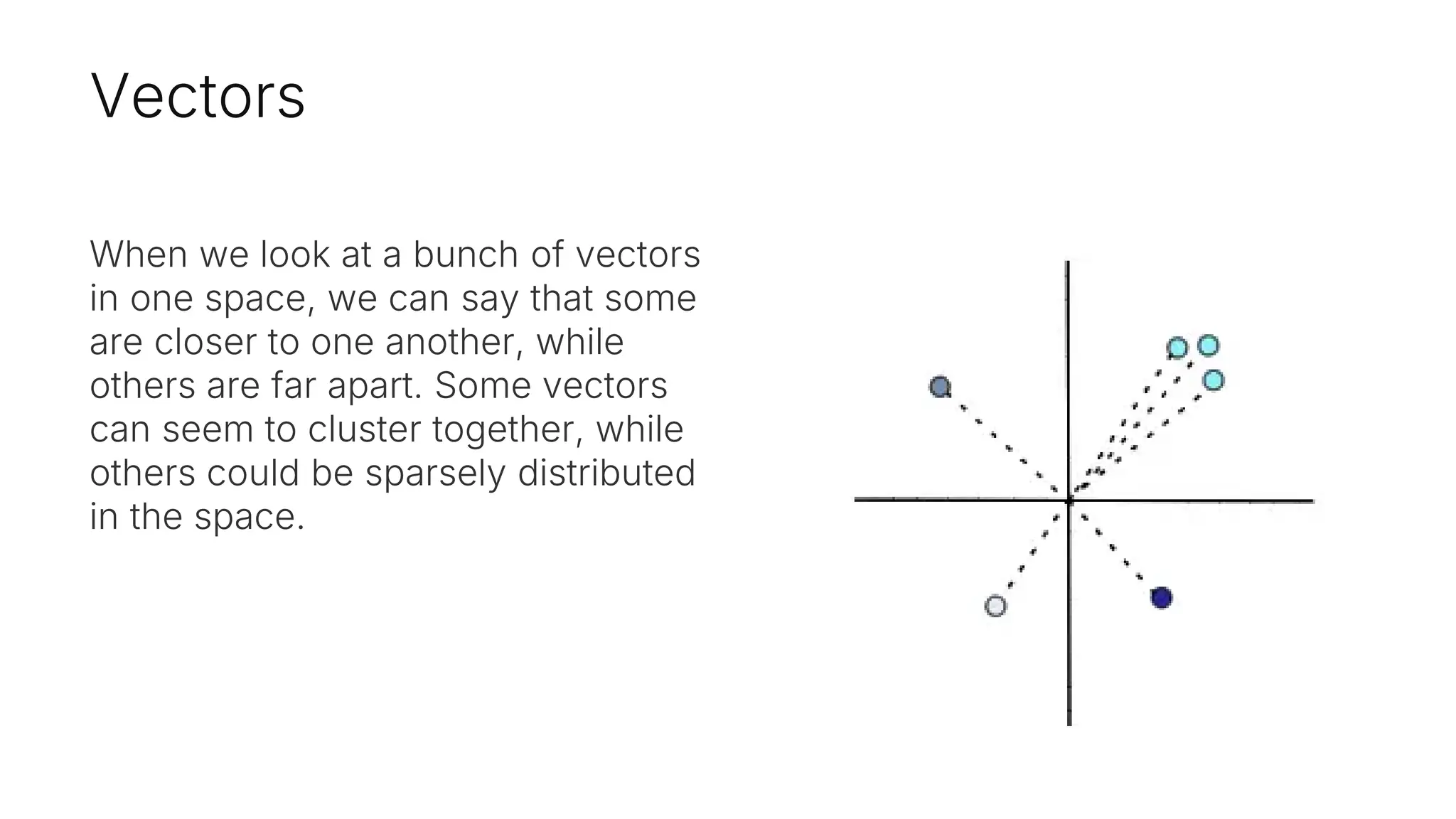 Vectors
When we look at a bunch of vectors
in one space, we can say that some
are closer to one another, while
others are far apart. Some vectors
can seem to cluster together, while
others could be sparsely distributed
in the space.
 