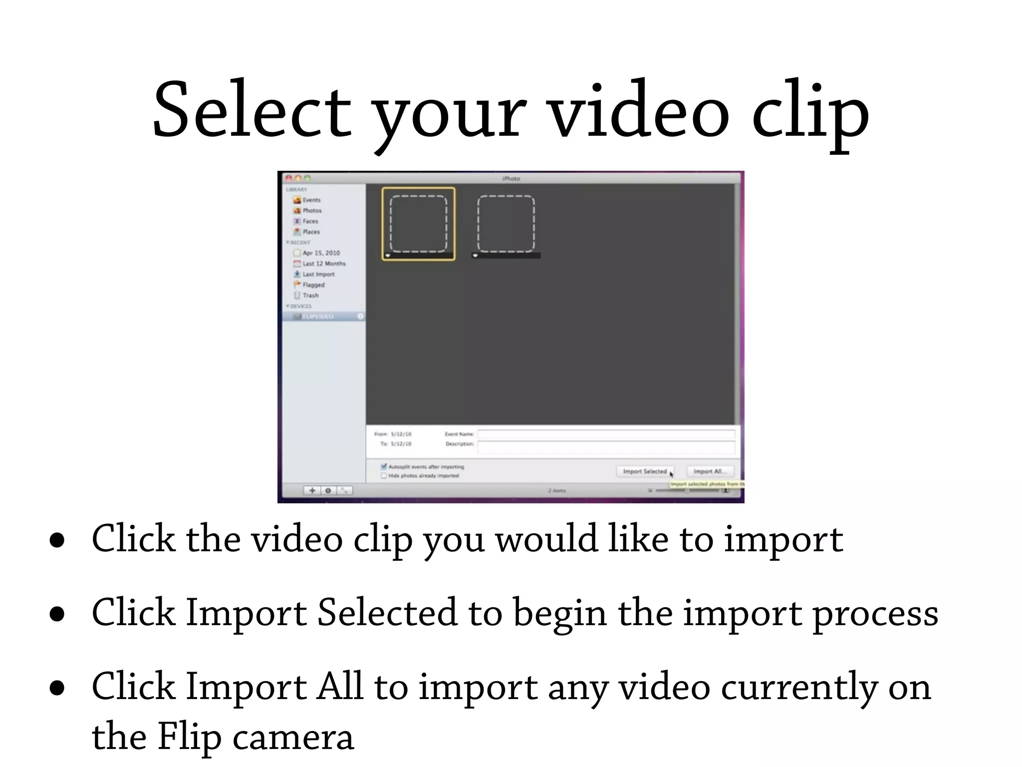 Select your video clip




•   Click the video clip you would like to import
•   Click Import Selected to begin the import process
•   Click Import All to import any video currently on
    the Flip camera
 