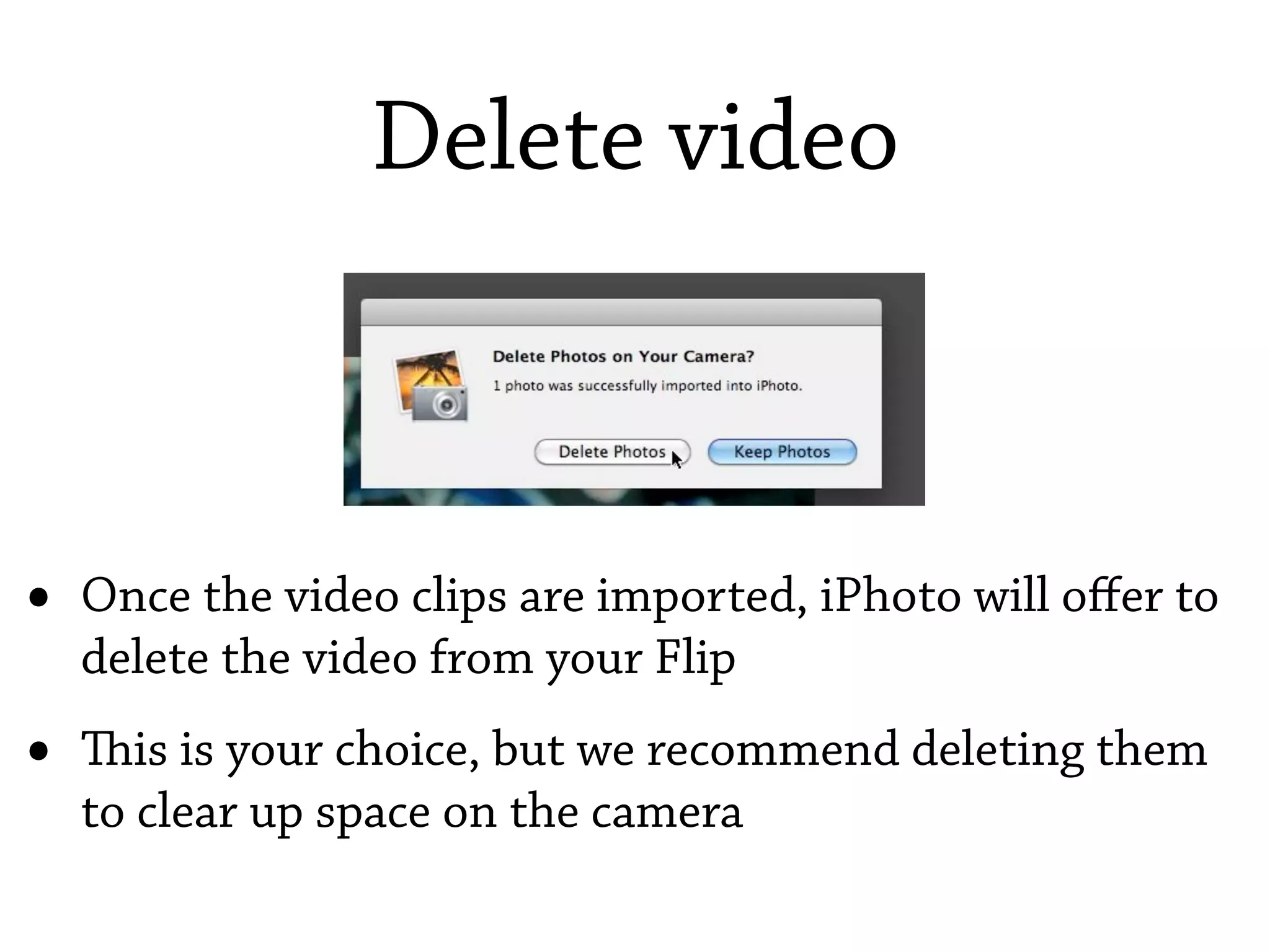 Delete video



•   Once the video clips are imported, iPhoto will oﬀer to
    delete the video from your Flip
•   is is your choice, but we recommend deleting them
    to clear up space on the camera
 