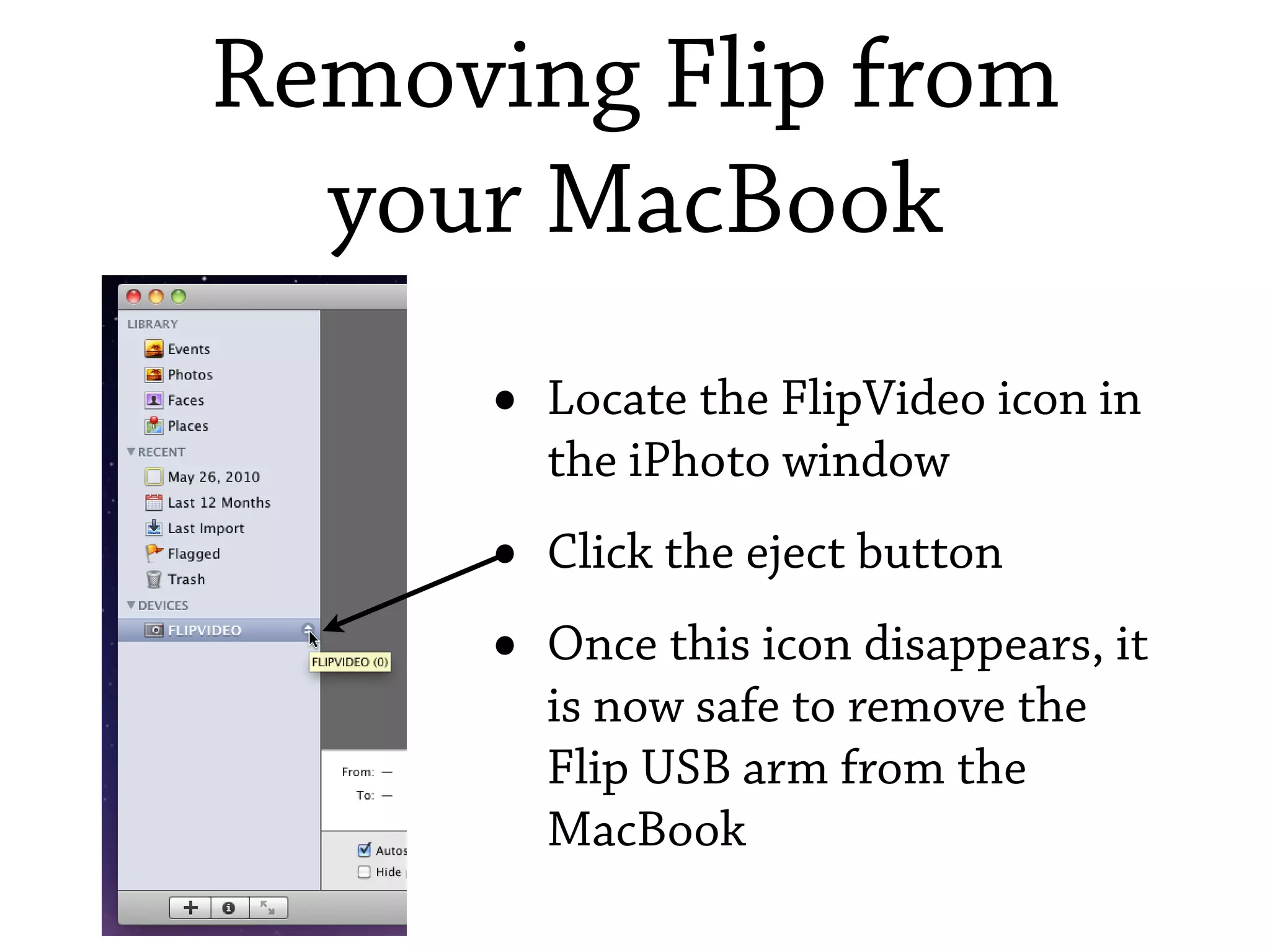 Removing Flip from
  your MacBook
     •   Locate the FlipVideo icon in
         the iPhoto window
     •   Click the eject button
     •   Once this icon disappears, it
         is now safe to remove the
         Flip USB arm from the
         MacBook
 