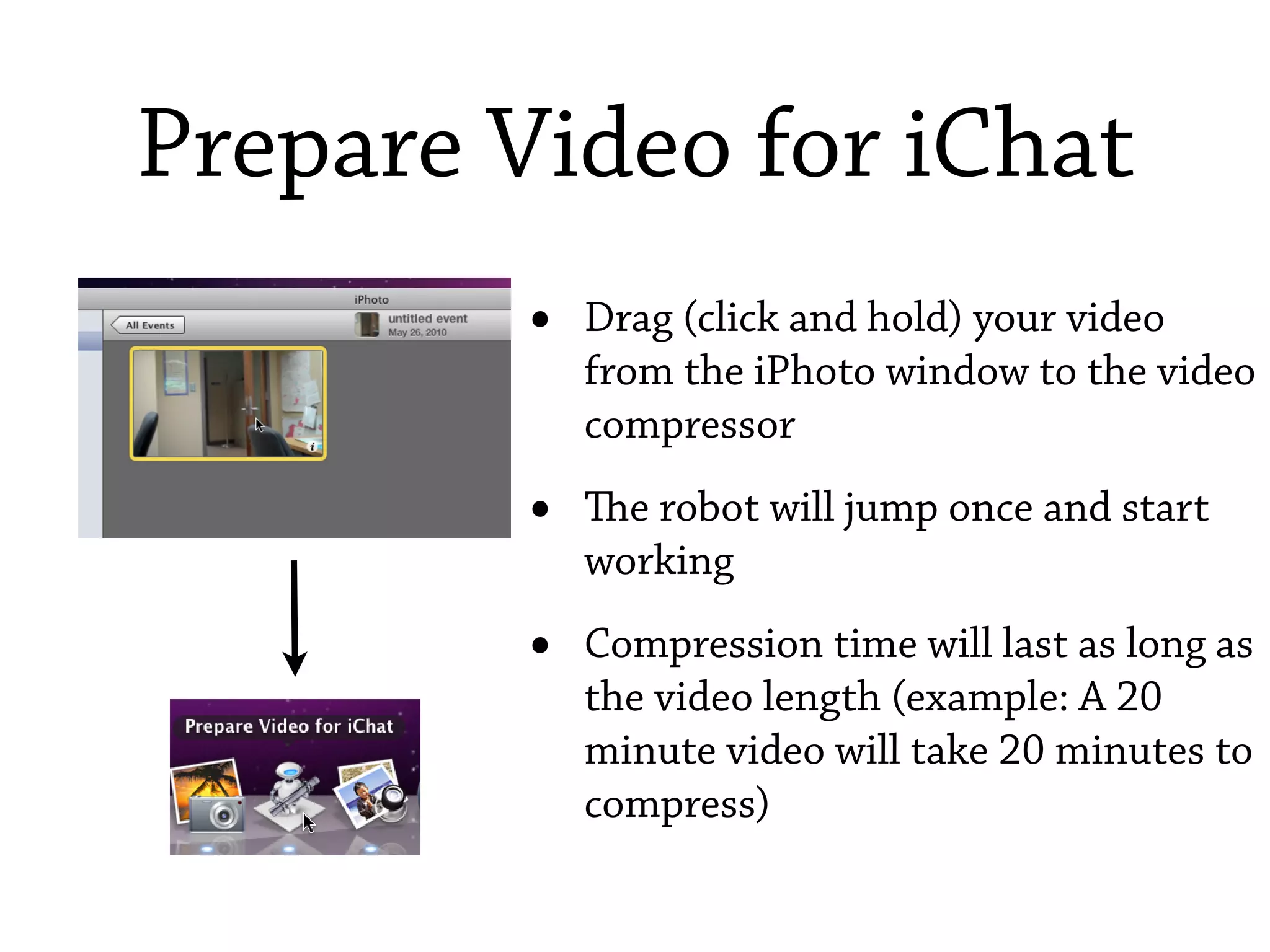 Prepare Video for iChat
         •   Drag (click and hold) your video
             from the iPhoto window to the video
             compressor

         •   e robot will jump once and start
             working

         •   Compression time will last as long as
             the video length (example: A 20
             minute video will take 20 minutes to
             compress)
 