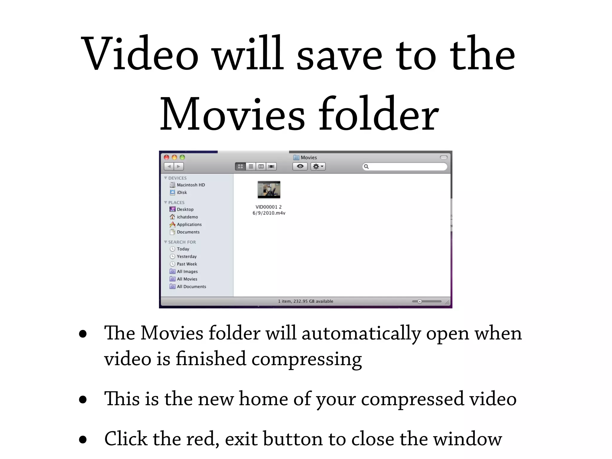 Video will save to the
   Movies folder



•   e Movies folder will automatically open when
    video is nished compressing

•   is is the new home of your compressed video

•   Click the red, exit button to close the window
 