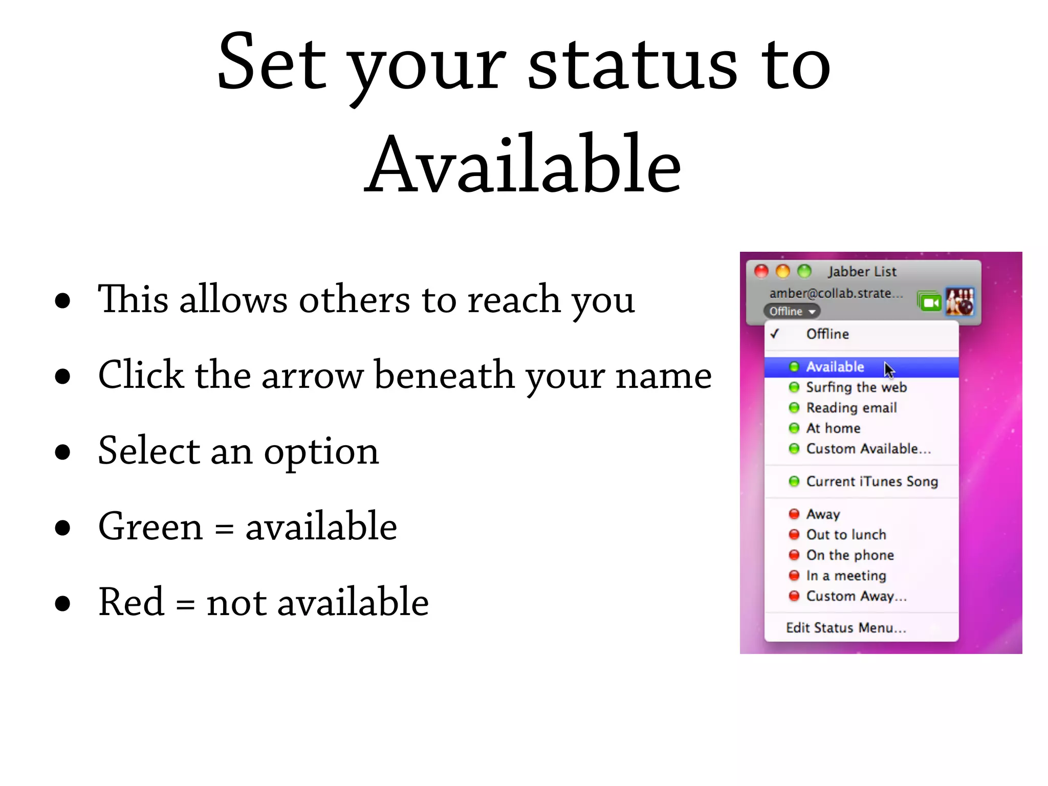 Set your status to
              Available
•   is allows others to reach you
•   Click the arrow beneath your name
•   Select an option
•   Green = available
•   Red = not available
 