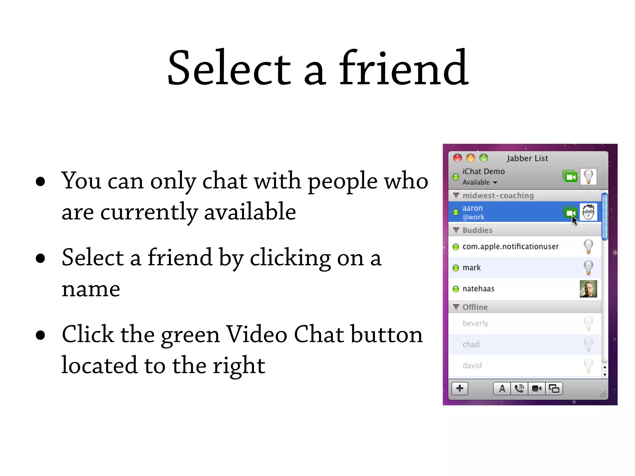 Select a friend

•   You can only chat with people who
    are currently available
•   Select a friend by clicking on a
    name
•   Click the green Video Chat button
    located to the right
 