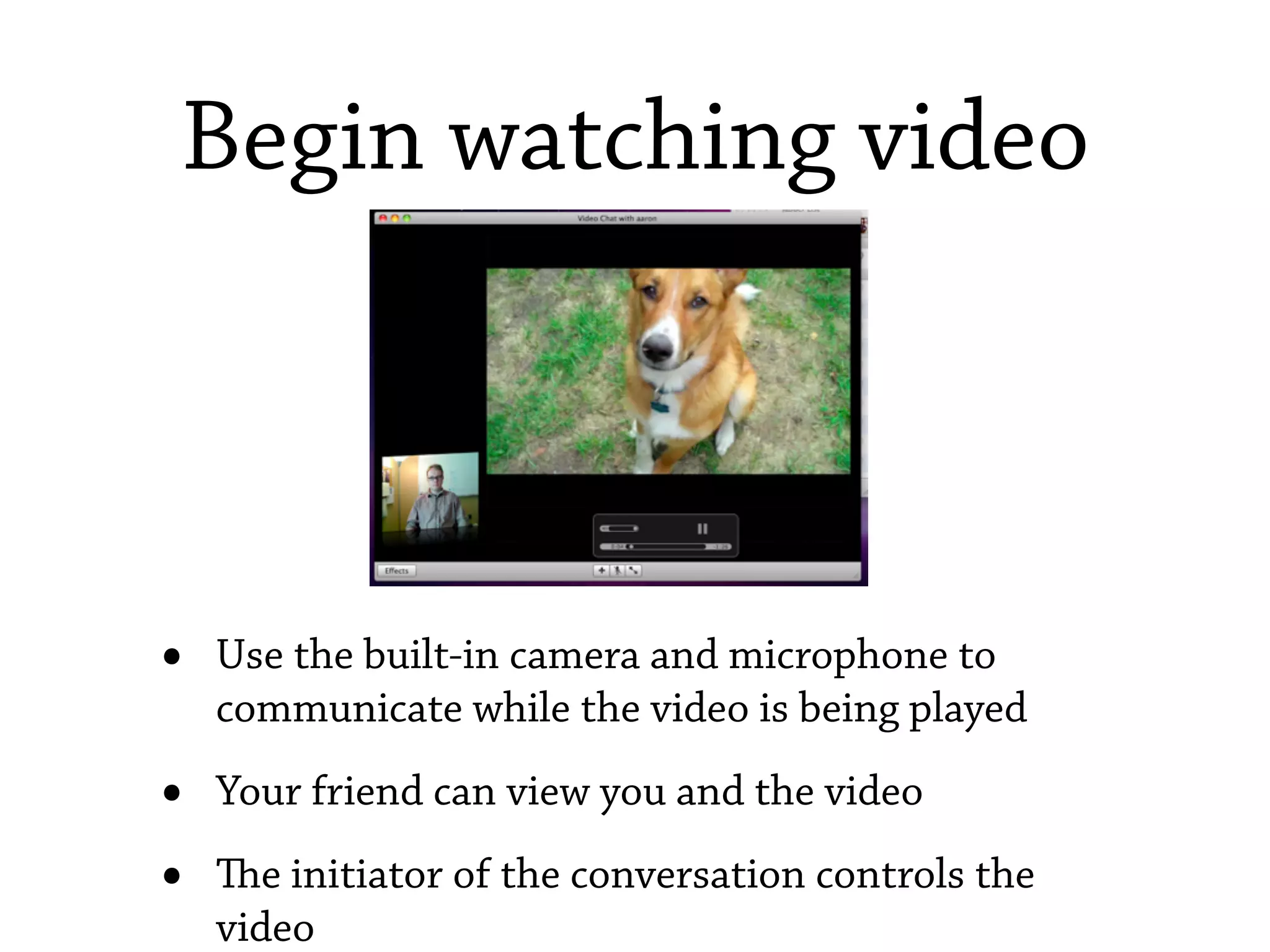 Begin watching video



•   Use the built-in camera and microphone to
    communicate while the video is being played

•   Your friend can view you and the video

•   e initiator of the conversation controls the
    video
 