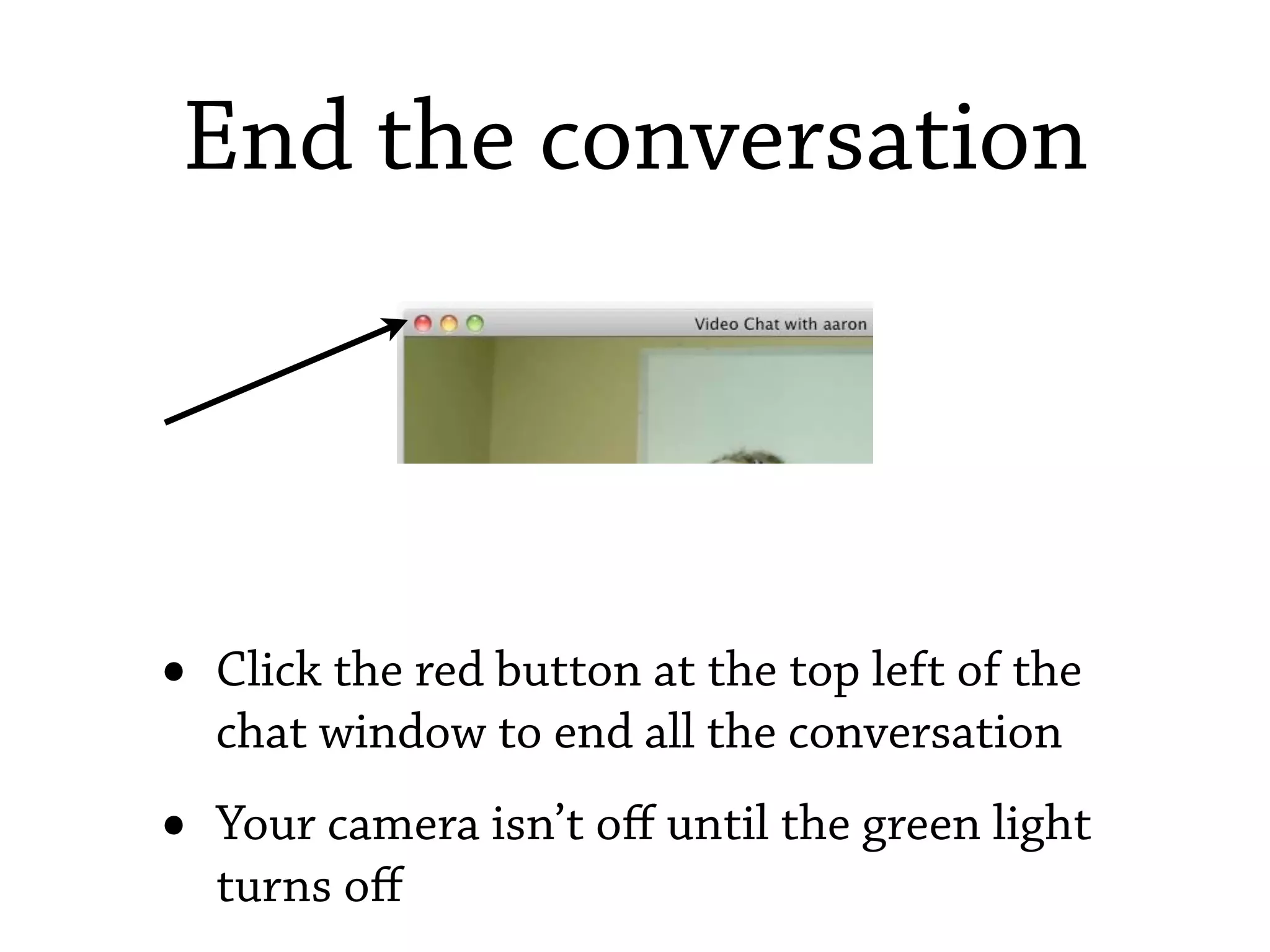 End the conversation




•   Click the red button at the top left of the
    chat window to end all the conversation
•   Your camera isn’t oﬀ until the green light
    turns oﬀ
 