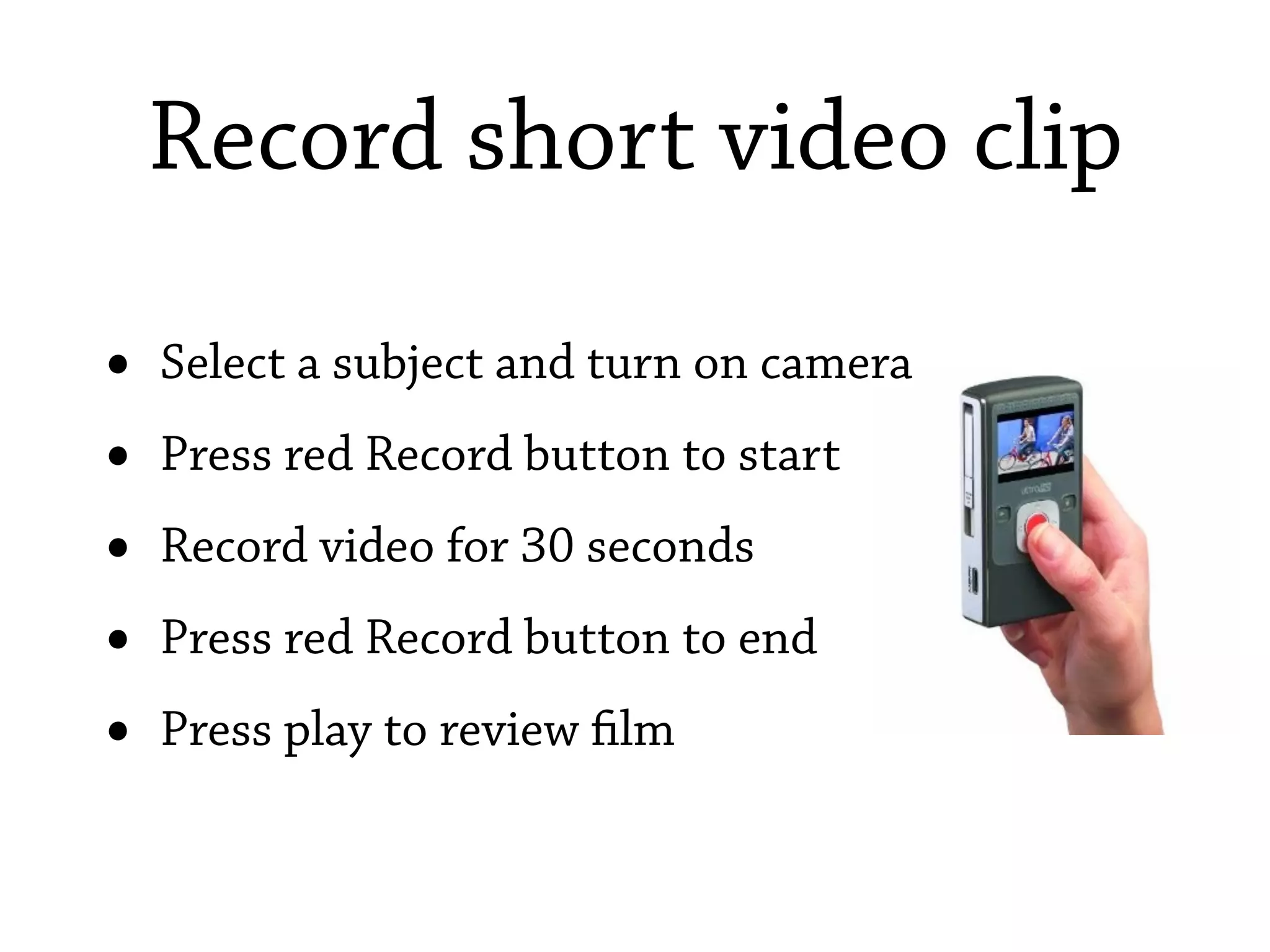 Record short video clip

•   Select a subject and turn on camera
•   Press red Record button to start
•   Record video for 30 seconds
•   Press red Record button to end
•   Press play to review lm
 