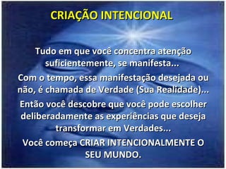 CRIAÇÃO INTENCIONAL Tudo em que você concentra atenção suficientemente, se manifesta...  Com o tempo, essa manifestação desejada ou não, é chamada de Verdade (Sua Realidade)... Então você descobre que você pode escolher deliberadamente as experiências que deseja transformar em Verdades... Você começa CRIAR INTENCIONALMENTE O SEU MUNDO. 
