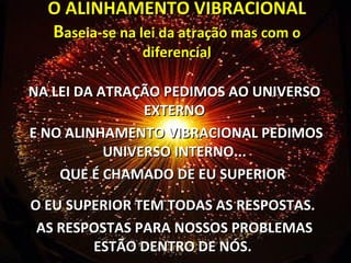 O ALINHAMENTO VIBRACIONAL B aseia-se na lei da atração mas com o diferencial NA LEI DA ATRAÇÃO PEDIMOS AO UNIVERSO EXTERNO E NO ALINHAMENTO VIBRACIONAL PEDIMOS UNIVERSO INTERNO... QUE É CHAMADO DE EU SUPERIOR  O EU SUPERIOR TEM TODAS AS RESPOSTAS.  AS RESPOSTAS PARA NOSSOS PROBLEMAS ESTÃO DENTRO DE NÓS.  