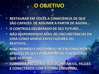 O OBJETIVO RESTAURAR EM VOCÊS A CONSCIENCIA DE QUE SÃO CAPAZES  DE ASSUMIR A PARTIR DE AGORA... O CONTROLE DELIBERADO DE SEU FUTURO... NÃO RESPONDENDO MAIS AS CIRCUNSTÂNCIAS DA VIDA COMO MEROS EXPECTADORES OU REATIVOS... MAS CRIANDO E MOLDANDO INTENCIONALMENTE, ATRAVÉS DE SEUS PENSAMENTOS, A REALIDADE QUE DESEJAM... TORNANDO-SE LIVRES, AUTOCONFIANTES, FELIZES E CONECTADOS COM A FONTE UNIVERSAL. 